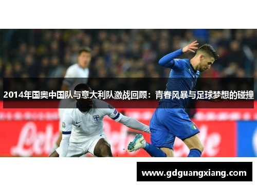 2014年国奥中国队与意大利队激战回顾：青春风暴与足球梦想的碰撞